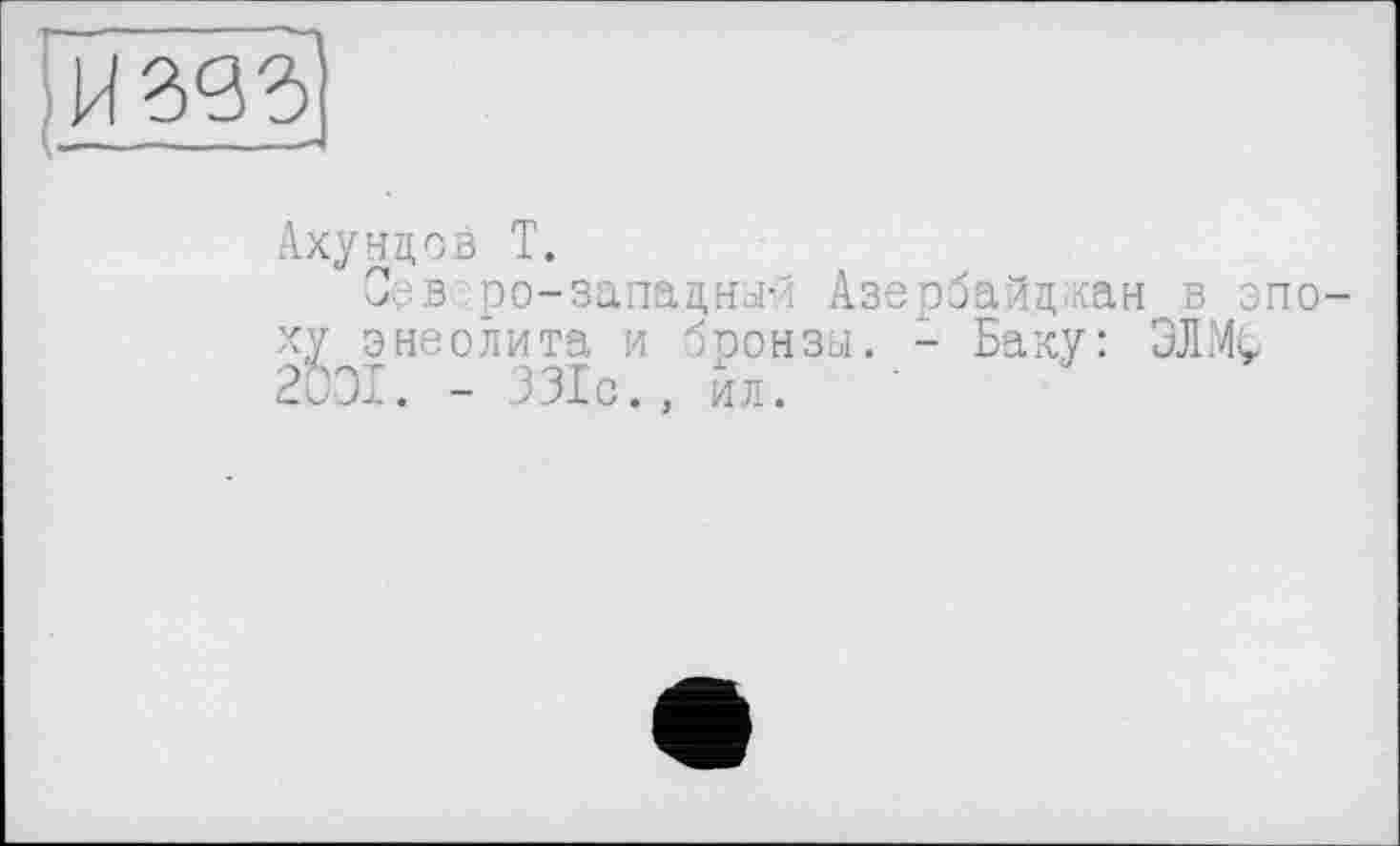 ﻿Ахундов T.
Сев ро-западный Азербайджан в эпоху энеолита и бронзы. - Баку: 3JIMÇ 2001. - 331с., ил.